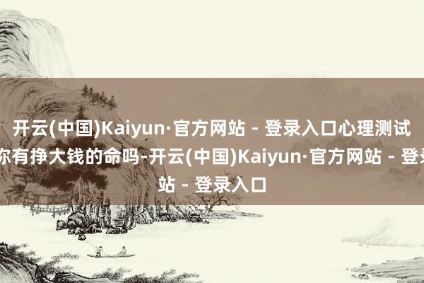 开云(中国)Kaiyun·官方网站 - 登录入口心理测试|测测你有挣大钱的命吗-开云(中国)Kaiyun·官方网站 - 登录入口