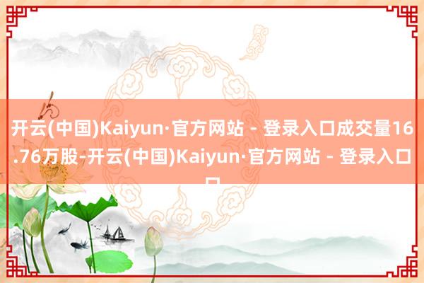开云(中国)Kaiyun·官方网站 - 登录入口成交量16.76万股-开云(中国)Kaiyun·官方网站 - 登录入口