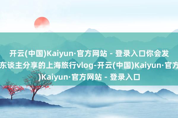 开云(中国)Kaiyun·官方网站 - 登录入口你会发现随地可见韩国东谈主分享的上海旅行vlog-开云(中国)Kaiyun·官方网站 - 登录入口
