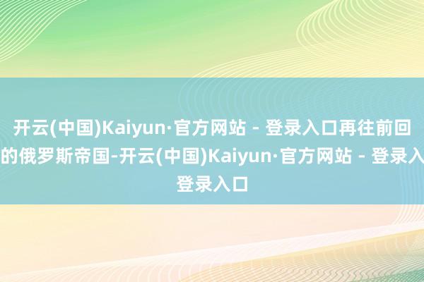 开云(中国)Kaiyun·官方网站 - 登录入口再往前回想的俄罗斯帝国-开云(中国)Kaiyun·官方网站 - 登录入口