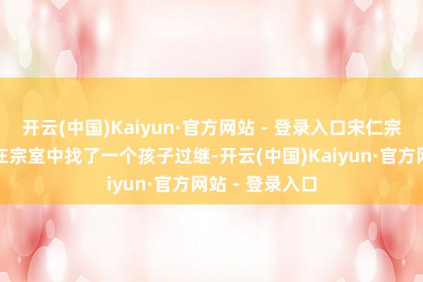 开云(中国)Kaiyun·官方网站 - 登录入口宋仁宗异常不欢跃的在宗室中找了一个孩子过继-开云(中国)Kaiyun·官方网站 - 登录入口