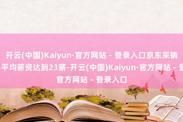 开云(中国)Kaiyun·官方网站 - 登录入口京东采销2024年平均薪资达到23薪-开云(中国)Kaiyun·官方网站 - 登录入口