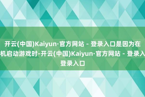 开云(中国)Kaiyun·官方网站 - 登录入口是因为在手机启动游戏时-开云(中国)Kaiyun·官方网站 - 登录入口