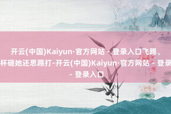 开云(中国)Kaiyun·官方网站 - 登录入口飞踢、玻璃杯砸她还思踢打-开云(中国)Kaiyun·官方网站 - 登录入口
