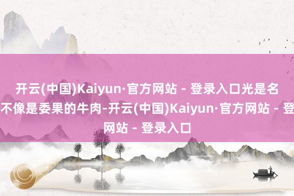 开云(中国)Kaiyun·官方网站 - 登录入口光是名义上就不像是委果的牛肉-开云(中国)Kaiyun·官方网站 - 登录入口