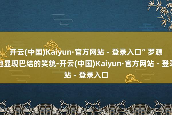 开云(中国)Kaiyun·官方网站 - 登录入口”罗源尴尬地显现巴结的笑貌-开云(中国)Kaiyun·官方网站 - 登录入口