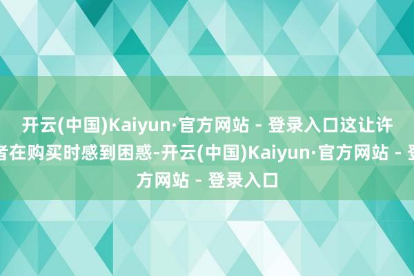 开云(中国)Kaiyun·官方网站 - 登录入口这让许多消耗者在购买时感到困惑-开云(中国)Kaiyun·官方网站 - 登录入口