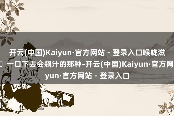 开云(中国)Kaiyun·官方网站 - 登录入口喉咙滋补的不得了‼️一口下去会飙汁的那种-开云(中国)Kaiyun·官方网站 - 登录入口