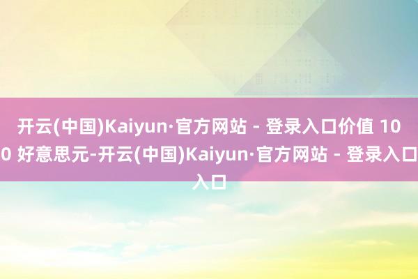 开云(中国)Kaiyun·官方网站 - 登录入口价值 100 好意思元-开云(中国)Kaiyun·官方网站 - 登录入口