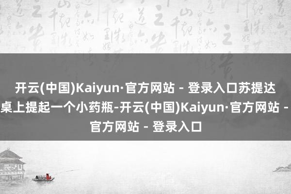 开云(中国)Kaiyun·官方网站 - 登录入口苏提达立即从边桌上提起一个小药瓶-开云(中国)Kaiyun·官方网站 - 登录入口