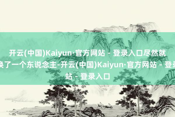 开云(中国)Kaiyun·官方网站 - 登录入口尽然就像是换了一个东说念主-开云(中国)Kaiyun·官方网站 - 登录入口