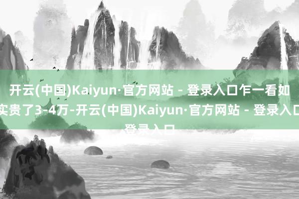 开云(中国)Kaiyun·官方网站 - 登录入口乍一看如实贵了3-4万-开云(中国)Kaiyun·官方网站 - 登录入口