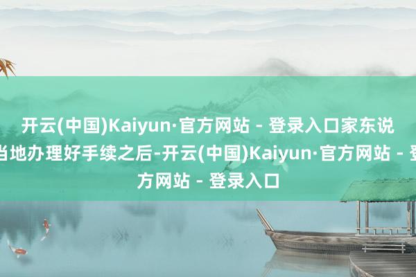 开云(中国)Kaiyun·官方网站 - 登录入口家东说念主在当地办理好手续之后-开云(中国)Kaiyun·官方网站 - 登录入口