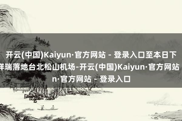 开云(中国)Kaiyun·官方网站 - 登录入口至本日下昼 3 点多祥瑞落地台北松山机场-开云(中国)Kaiyun·官方网站 - 登录入口
