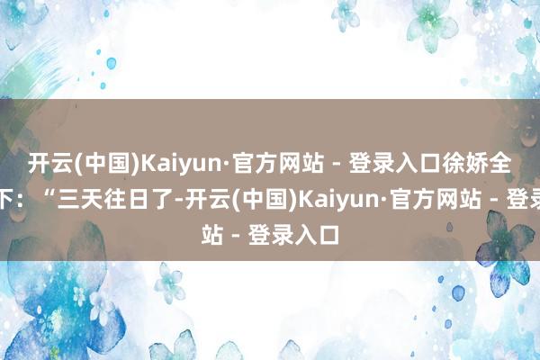 开云(中国)Kaiyun·官方网站 - 登录入口徐娇全文如下：“三天往日了-开云(中国)Kaiyun·官方网站 - 登录入口