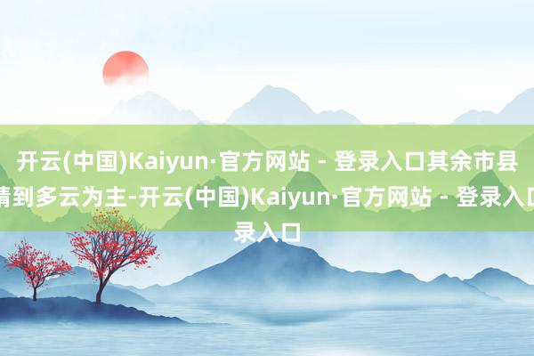开云(中国)Kaiyun·官方网站 - 登录入口其余市县晴到多云为主-开云(中国)Kaiyun·官方网站 - 登录入口