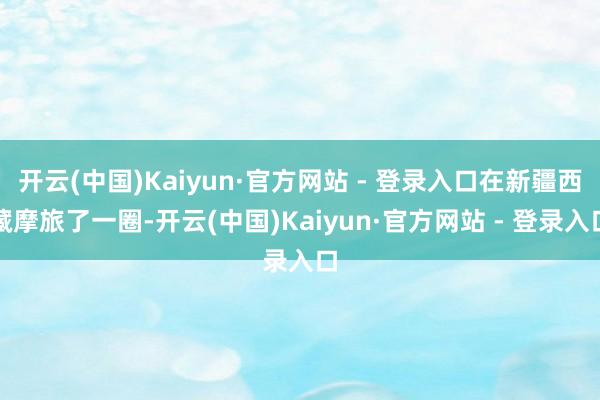 开云(中国)Kaiyun·官方网站 - 登录入口在新疆西藏摩旅了一圈-开云(中国)Kaiyun·官方网站 - 登录入口