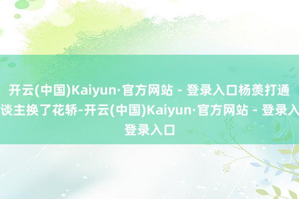 开云(中国)Kaiyun·官方网站 - 登录入口杨羡打通东谈主换了花轿-开云(中国)Kaiyun·官方网站 - 登录入口