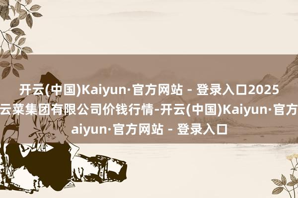 开云(中国)Kaiyun·官方网站 - 登录入口2025年1月22日云南云菜集团有限公司价钱行情-开云(中国)Kaiyun·官方网站 - 登录入口