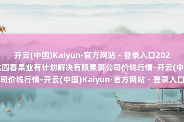 开云(中国)Kaiyun·官方网站 - 登录入口2025年1月22日乌鲁木王人北园春果业有计划解决有限累赘公司价钱行情-开云(中国)Kaiyun·官方网站 - 登录入口