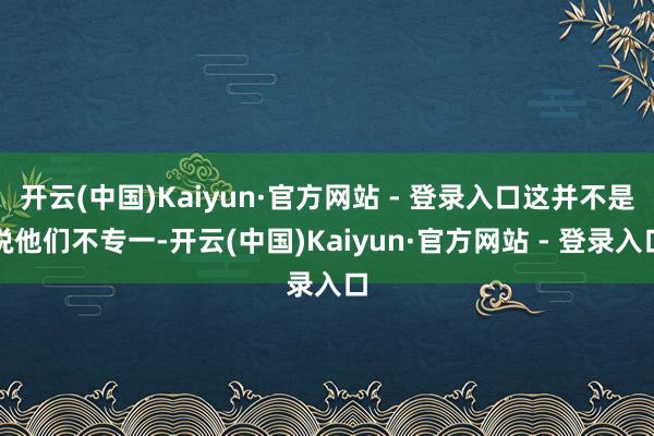 开云(中国)Kaiyun·官方网站 - 登录入口这并不是说他们不专一-开云(中国)Kaiyun·官方网站 - 登录入口