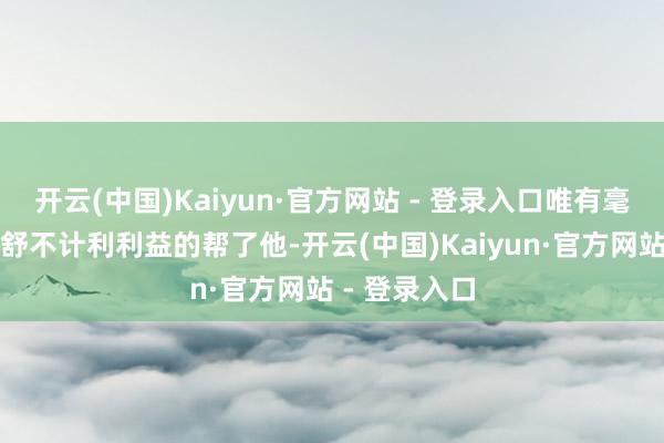 开云(中国)Kaiyun·官方网站 - 登录入口唯有毫无联系的夏舒不计利利益的帮了他-开云(中国)Kaiyun·官方网站 - 登录入口