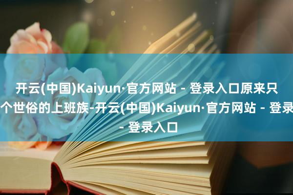 开云(中国)Kaiyun·官方网站 - 登录入口原来只是一个世俗的上班族-开云(中国)Kaiyun·官方网站 - 登录入口