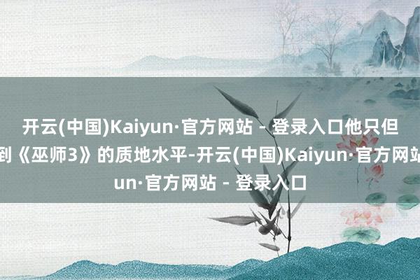 开云(中国)Kaiyun·官方网站 - 登录入口他只但愿游戏能达到《巫师3》的质地水平-开云(中国)Kaiyun·官方网站 - 登录入口