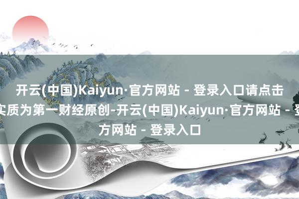 开云(中国)Kaiyun·官方网站 - 登录入口请点击这里此实质为第一财经原创-开云(中国)Kaiyun·官方网站 - 登录入口