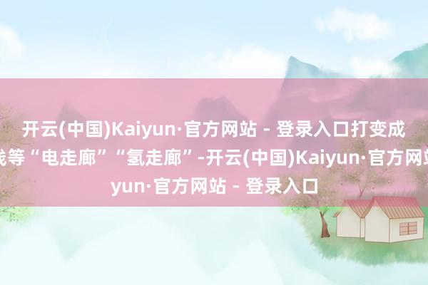 开云(中国)Kaiyun·官方网站 - 登录入口打变成渝、川藏南线等“电走廊”“氢走廊”-开云(中国)Kaiyun·官方网站 - 登录入口