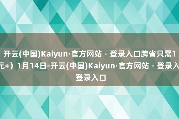 开云(中国)Kaiyun·官方网站 - 登录入口跨省只需10元+）1月14日-开云(中国)Kaiyun·官方网站 - 登录入口