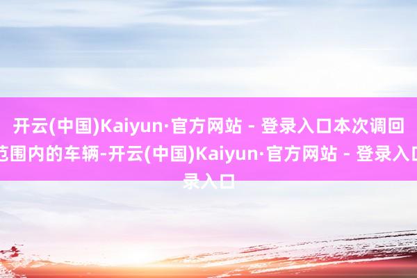 开云(中国)Kaiyun·官方网站 - 登录入口本次调回范围内的车辆-开云(中国)Kaiyun·官方网站 - 登录入口