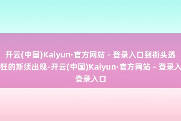 开云(中国)Kaiyun·官方网站 - 登录入口到街头透露狂的斯须出现-开云(中国)Kaiyun·官方网站 - 登录入口