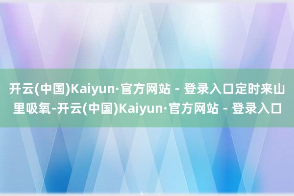 开云(中国)Kaiyun·官方网站 - 登录入口定时来山里吸氧-开云(中国)Kaiyun·官方网站 - 登录入口