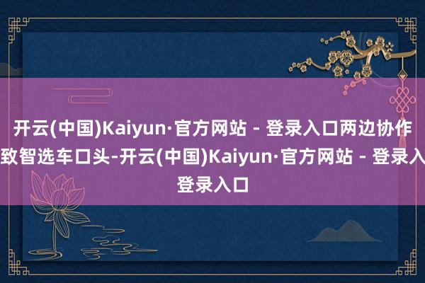 开云(中国)Kaiyun·官方网站 - 登录入口两边协作罗致智选车口头-开云(中国)Kaiyun·官方网站 - 登录入口