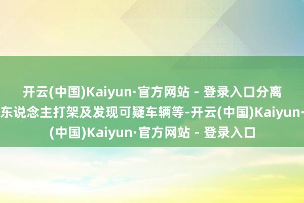 开云(中国)Kaiyun·官方网站 - 登录入口分离指在红馆内发火、有东说念主打架及发现可疑车辆等-开云(中国)Kaiyun·官方网站 - 登录入口