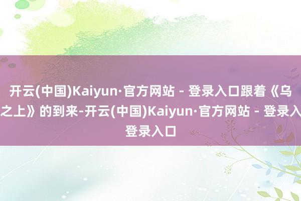 开云(中国)Kaiyun·官方网站 - 登录入口跟着《乌云之上》的到来-开云(中国)Kaiyun·官方网站 - 登录入口