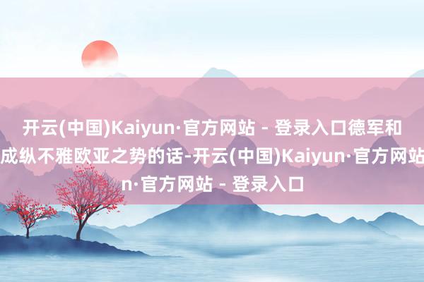 开云(中国)Kaiyun·官方网站 - 登录入口德军和日军的军力成纵不雅欧亚之势的话-开云(中国)Kaiyun·官方网站 - 登录入口