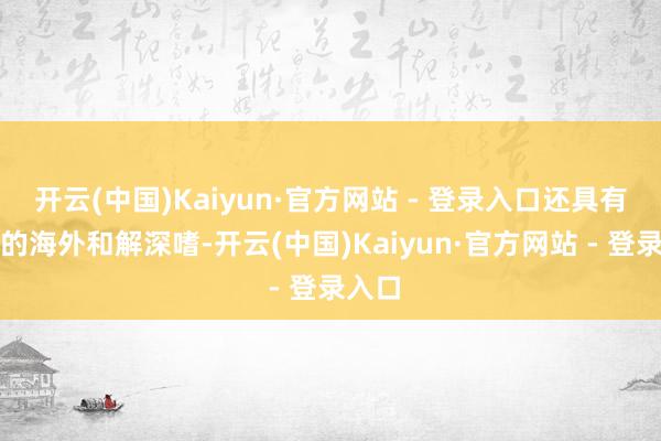 开云(中国)Kaiyun·官方网站 - 登录入口还具有紧迫的海外和解深嗜-开云(中国)Kaiyun·官方网站 - 登录入口