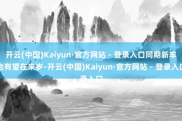 开云(中国)Kaiyun·官方网站 - 登录入口同期新车也有望在来岁-开云(中国)Kaiyun·官方网站 - 登录入口
