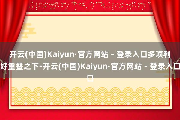 开云(中国)Kaiyun·官方网站 - 登录入口　　多项利好重叠之下-开云(中国)Kaiyun·官方网站 - 登录入口
