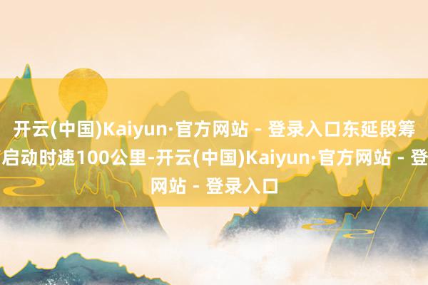开云(中国)Kaiyun·官方网站 - 登录入口东延段筹备最高启动时速100公里-开云(中国)Kaiyun·官方网站 - 登录入口