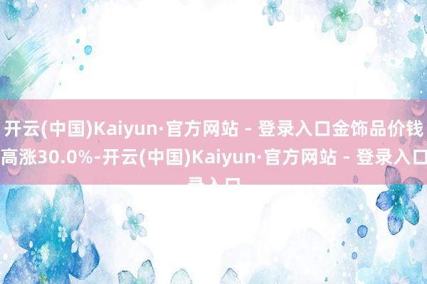 开云(中国)Kaiyun·官方网站 - 登录入口金饰品价钱高涨30.0%-开云(中国)Kaiyun·官方网站 - 登录入口