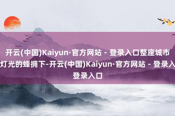 开云(中国)Kaiyun·官方网站 - 登录入口整座城市在灯光的蜂拥下-开云(中国)Kaiyun·官方网站 - 登录入口