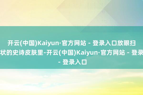 开云(中国)Kaiyun·官方网站 - 登录入口放眼扫数行状的史诗皮肤里-开云(中国)Kaiyun·官方网站 - 登录入口