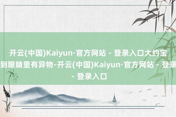 开云(中国)Kaiyun·官方网站 - 登录入口大约宝宝感到眼睛里有异物-开云(中国)Kaiyun·官方网站 - 登录入口