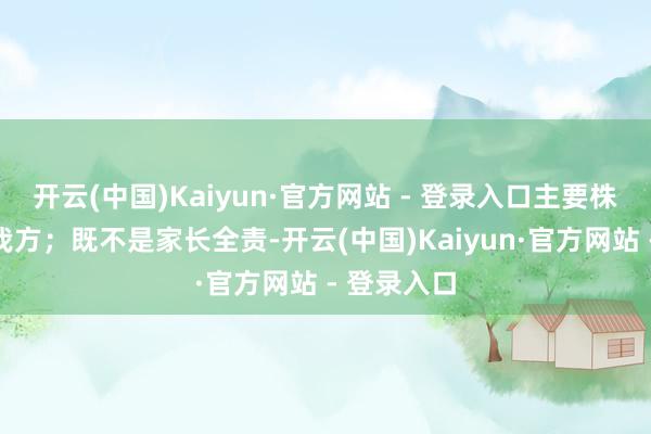 开云(中国)Kaiyun·官方网站 - 登录入口主要株连在孩子我方；既不是家长全责-开云(中国)Kaiyun·官方网站 - 登录入口