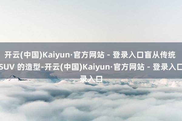 开云(中国)Kaiyun·官方网站 - 登录入口盲从传统 SUV 的造型-开云(中国)Kaiyun·官方网站 - 登录入口