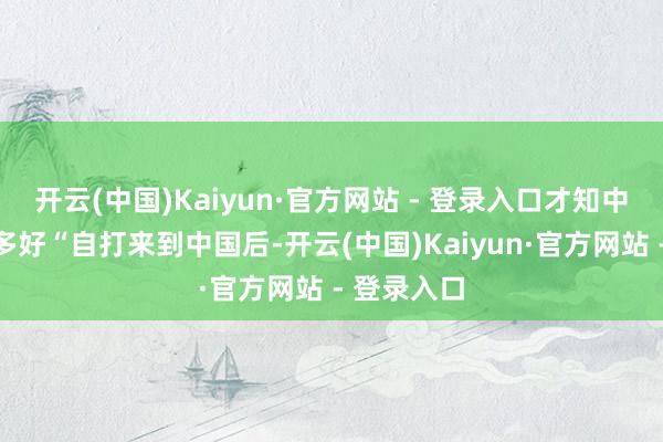 开云(中国)Kaiyun·官方网站 - 登录入口才知中国到底有多好“自打来到中国后-开云(中国)Kaiyun·官方网站 - 登录入口