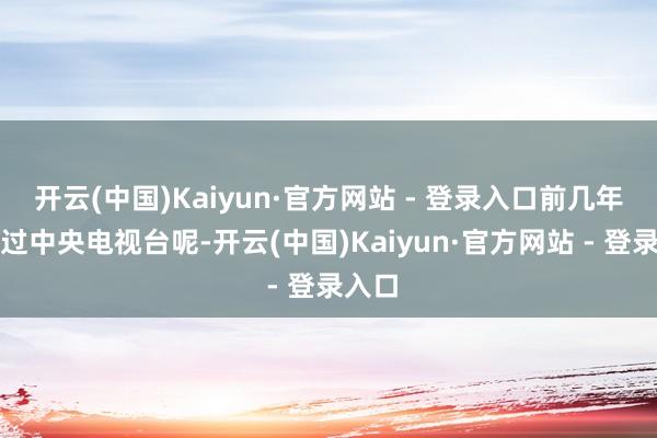 开云(中国)Kaiyun·官方网站 - 登录入口前几年还上过中央电视台呢-开云(中国)Kaiyun·官方网站 - 登录入口